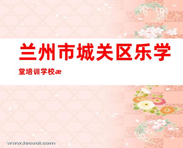 兰州市城关区乐学堂培训学校有限公司