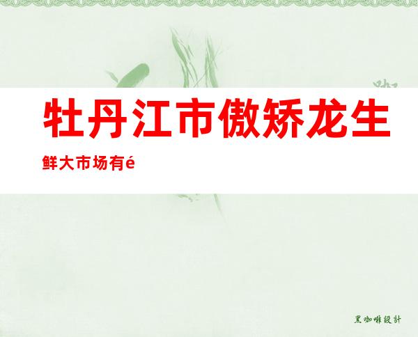 牡丹江市傲矫龙生鲜大市场有限公司