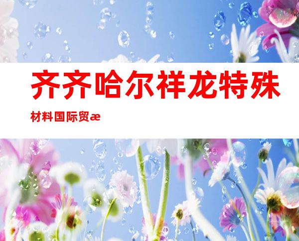齐齐哈尔祥龙特殊材料国际贸易有限公司